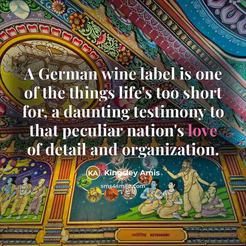 “A German wine label is one of the things life's too short for, a daunting testimony to that peculiar nation's love of detail and organization.” quote by Kingsley Amis