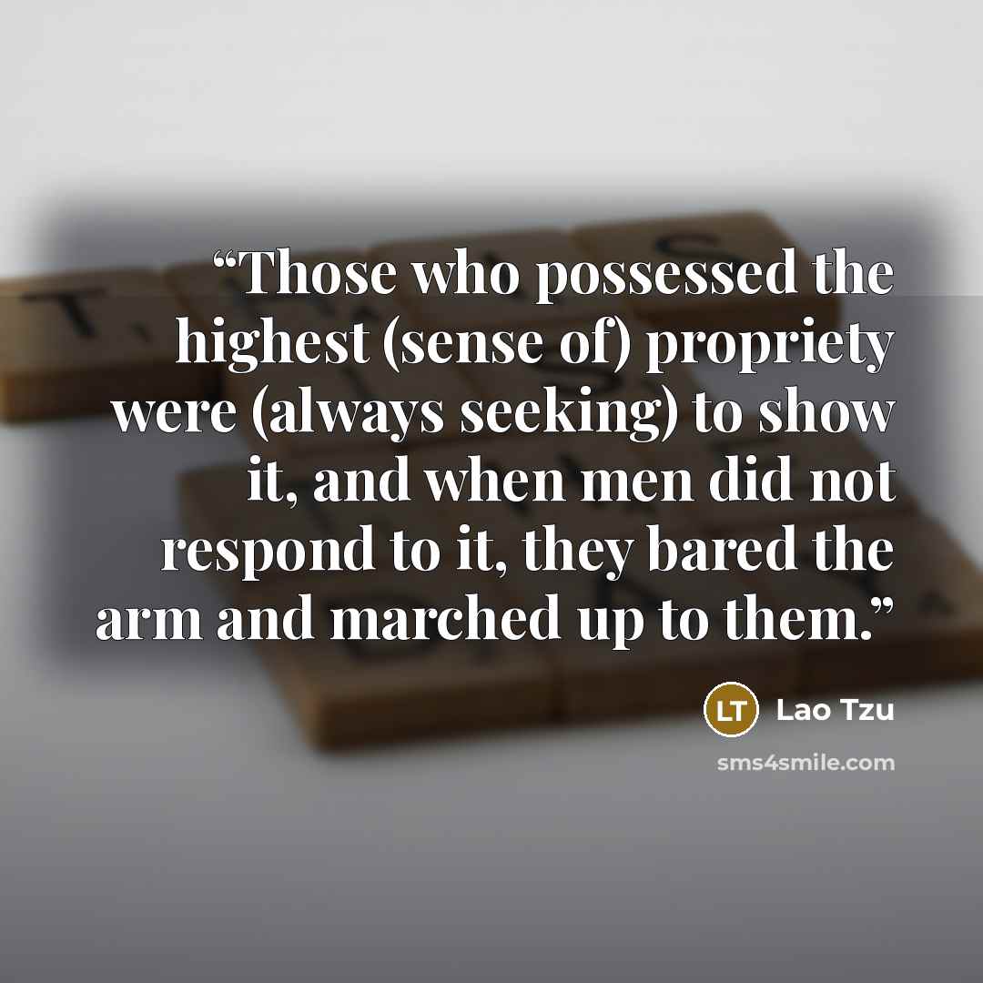 “Those who possessed the highest (sense of) propriety were (always seeking) to show it, and when men did not respond to it, they bared the arm and marched up to them.” quote by Lao Tzu