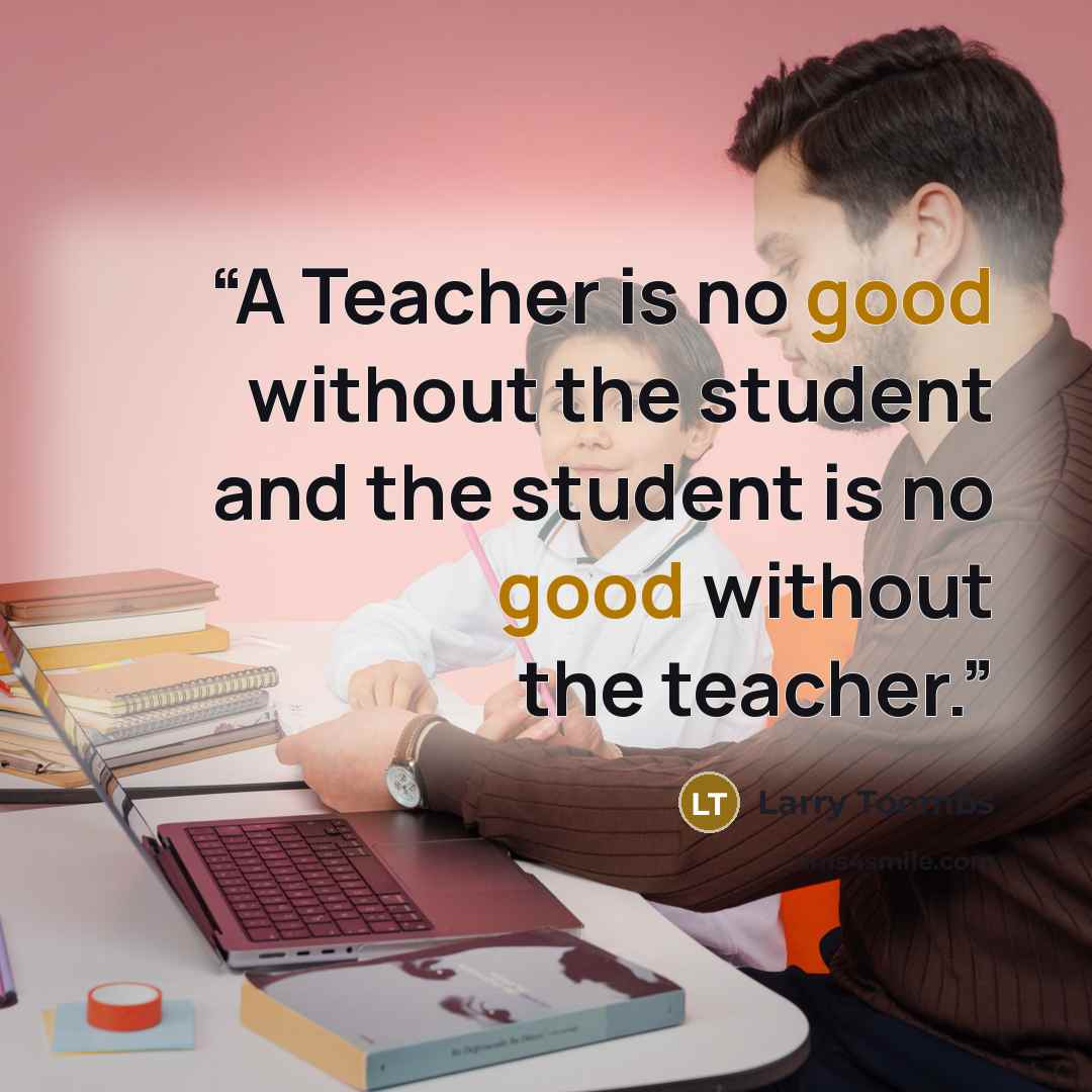 “A Teacher is no good without the student and the student is no good without the teacher.” quote by Larry Toombs