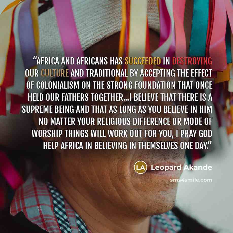 “Africa and Africans has succeeded in destroying our culture and traditional by accepting the effect of colonialism on the strong foundation that once held our fathers together...I believe that there is a supreme being and that as long as you believe in him no matter your religious difference or…” quote by Leopard Akande