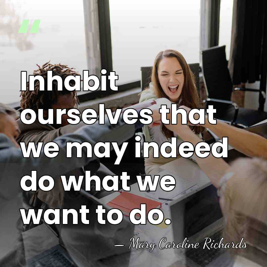 Inhabit ourselves that we may indeed do what we want to do. - Mary Caroline Richards