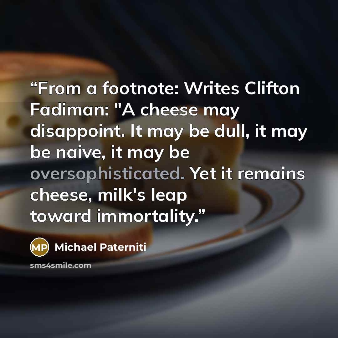 “From a footnote: Writes Clifton Fadiman: "A cheese may disappoint. It may be dull, it may be naive, it may be oversophisticated. Yet it remains cheese, milk's leap toward immortality.” quote by Michael Paterniti