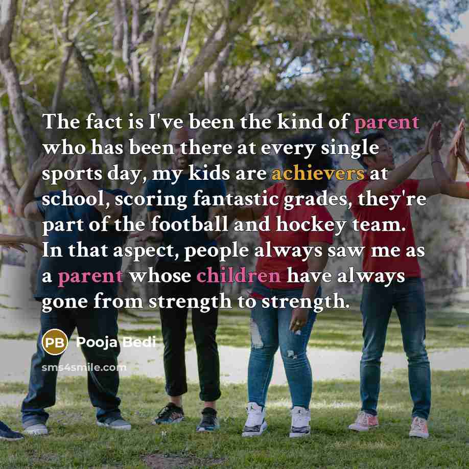 “The fact is I've been the kind of parent who has been there at every single sports day, my kids are achievers at school, scoring fantastic grades, they're part of the football and hockey team. In that aspect, people always saw me as a parent whose children have always gone from strength to strength.” quote by Pooja Bedi