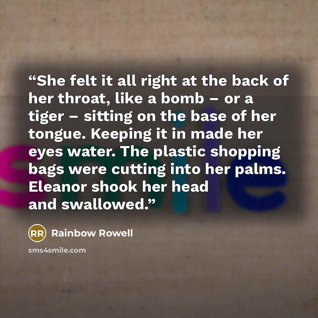 “She felt it all right at the back of her throat, like a bomb – or a tiger – sitting on the base of her tongue. Keeping it in made her eyes water. The plastic shopping bags were cutting into her palms. Eleanor shook her head and swallowed.” quote by Rainbow Rowell