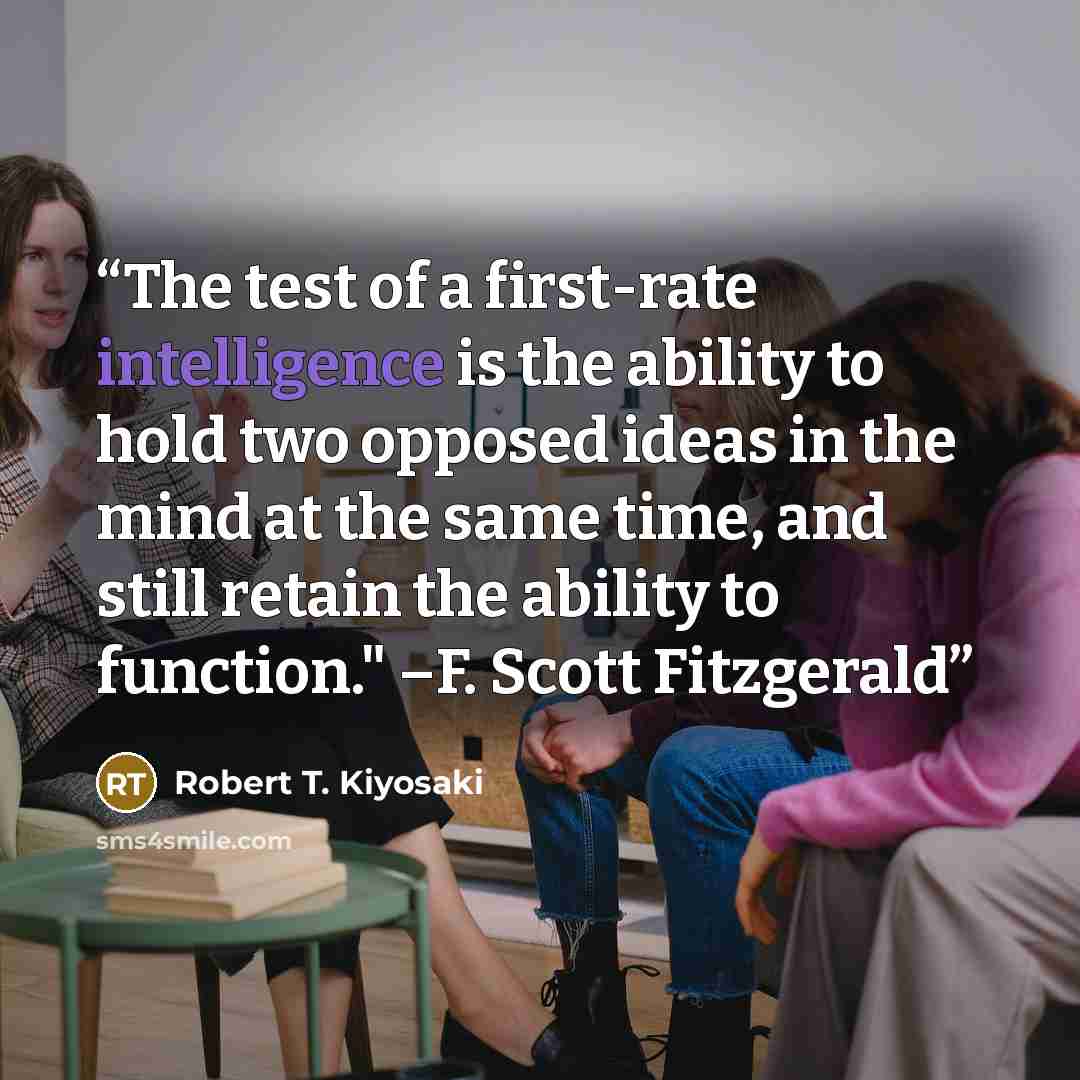 “The test of a first-rate intelligence is the ability to hold two opposed ideas in the mind at the same time, and still retain the ability to function." –F. Scott Fitzgerald” quote by Robert T. Kiyosaki