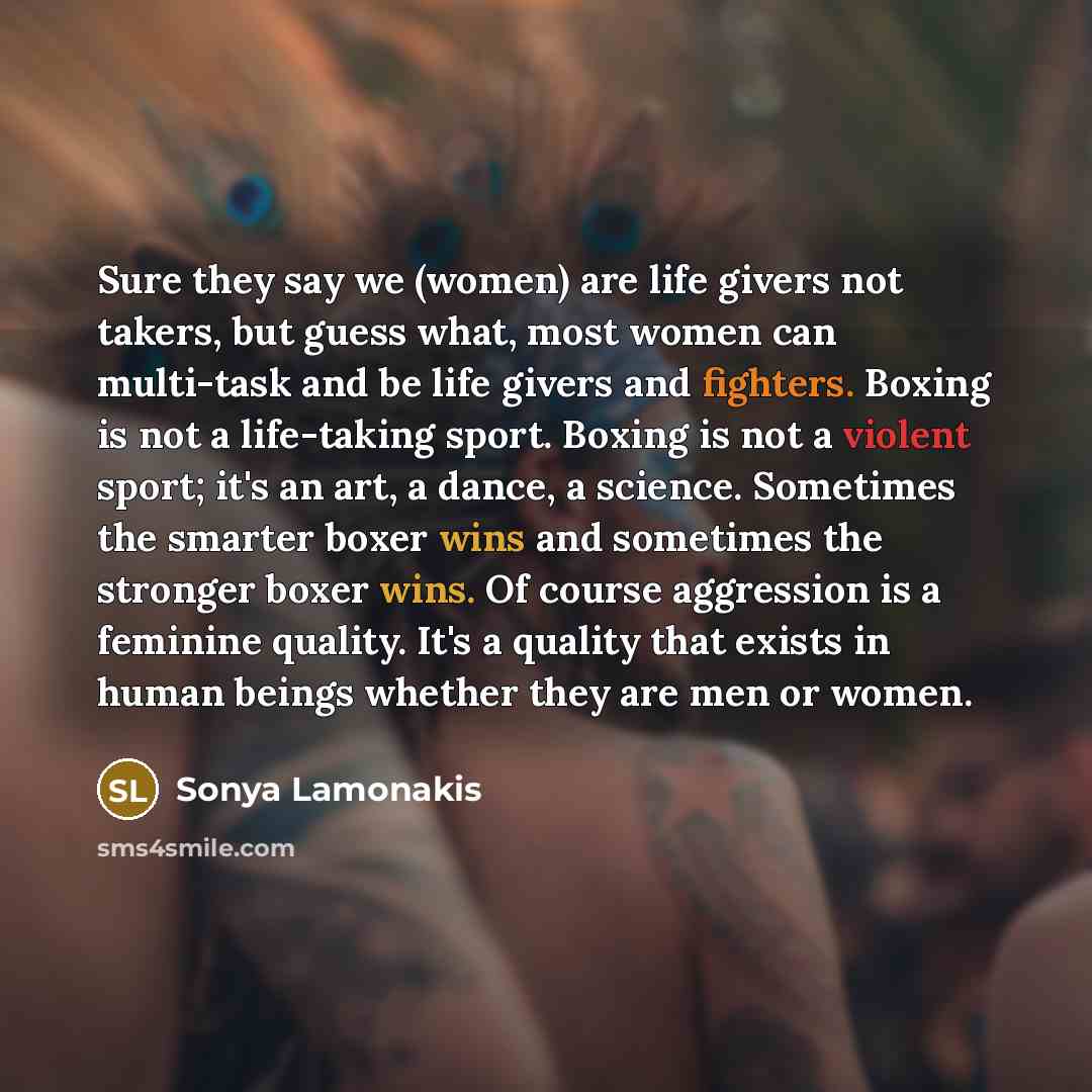 “Sure they say we (women) are life givers not takers, but guess what, most women can multi-task and be life givers and fighters. Boxing is not a life-taking sport. Boxing is not a violent sport; it's an art, a dance, a science. Sometimes the smarter boxer wins and sometimes the stronger boxer wins…” quote by Sonya Lamonakis