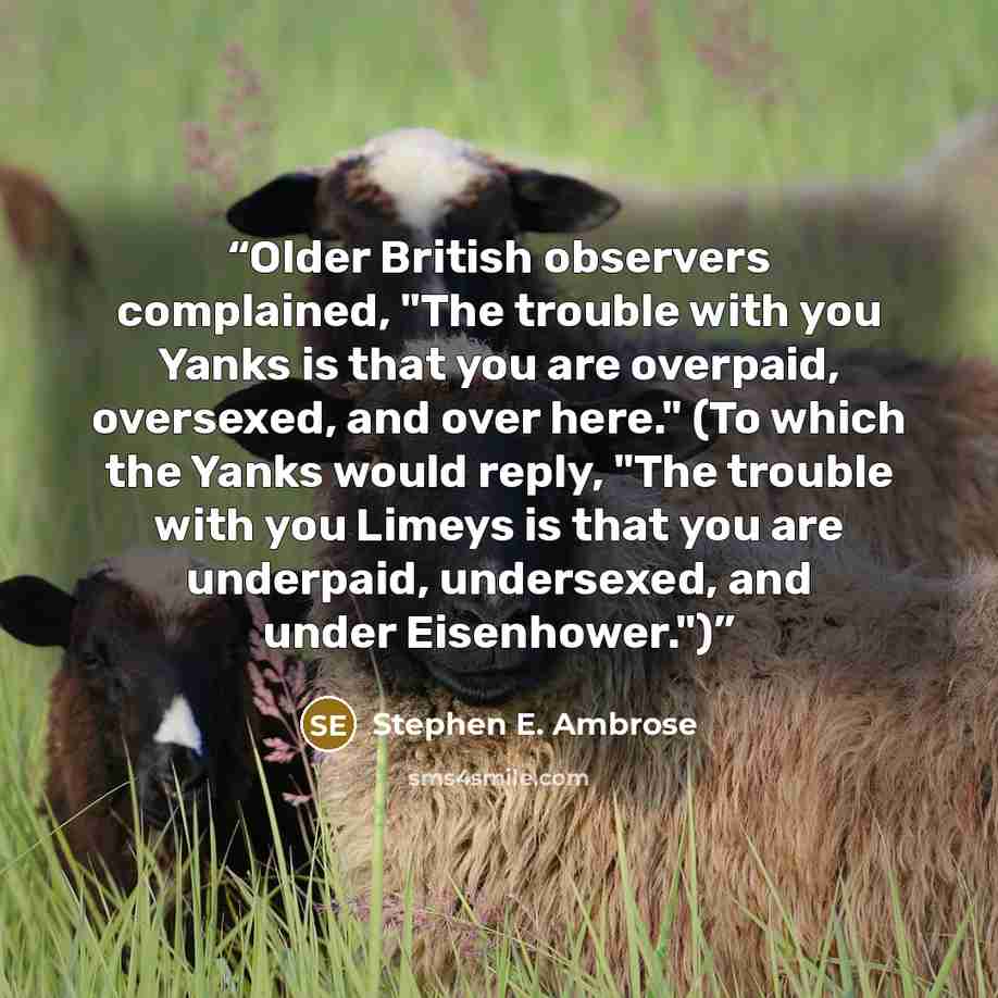 “Older British observers complained, "The trouble with you Yanks is that you are overpaid, oversexed, and over here." (To which the Yanks would reply, "The trouble with you Limeys is that you are underpaid, undersexed, and under Eisenhower.")” quote by Stephen E. Ambrose