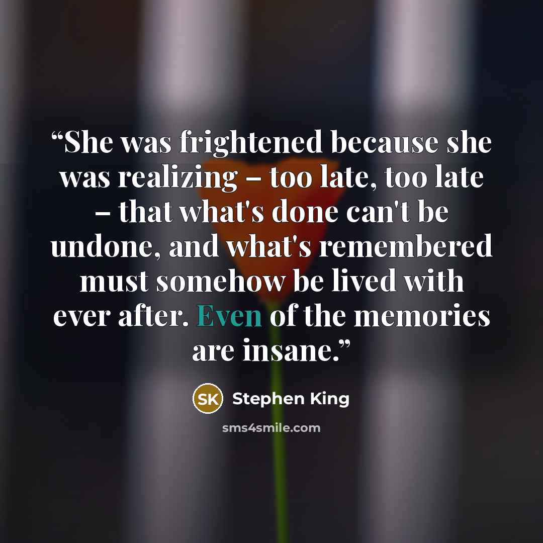 “She was frightened because she was realizing – too late, too late – that what's done can't be undone, and what's remembered must somehow be lived with ever after. Even of the memories are insane.” quote by Stephen King