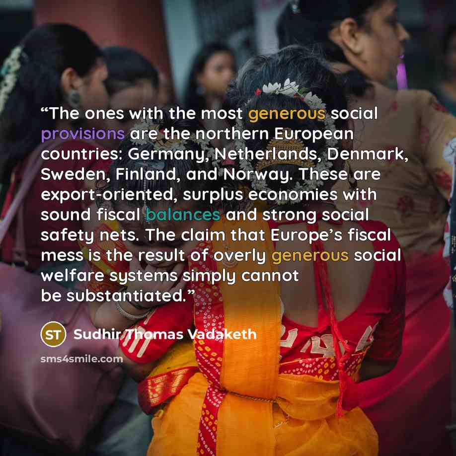 “The ones with the most generous social provisions are the northern European countries: Germany, Netherlands, Denmark, Sweden, Finland, and Norway. These are export-oriented, surplus economies with sound fiscal balances and strong social safety nets. The claim that Europe’s fiscal mess is the…” quote by Sudhir Thomas Vadaketh