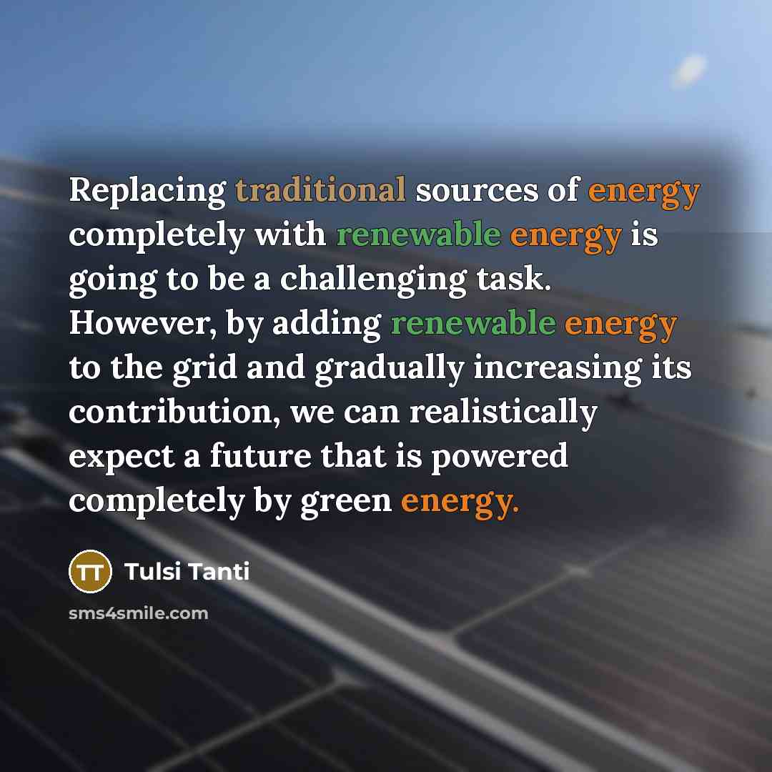 “Replacing traditional sources of energy completely with renewable energy is going to be a challenging task. However, by adding renewable energy to the grid and gradually increasing its contribution, we can realistically expect a future that is powered completely by green energy.” quote by Tulsi Tanti