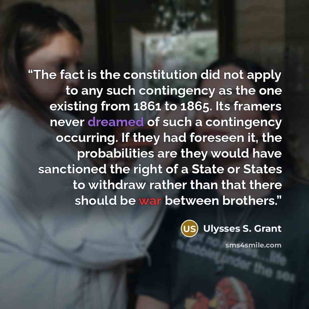 “The fact is the constitution did not apply to any such contingency as the one existing from 1861 to 1865. Its framers never dreamed of such a contingency occurring. If they had foreseen it, the probabilities are they would have sanctioned the right of a State or States to withdraw rather than that…” quote by Ulysses S. Grant