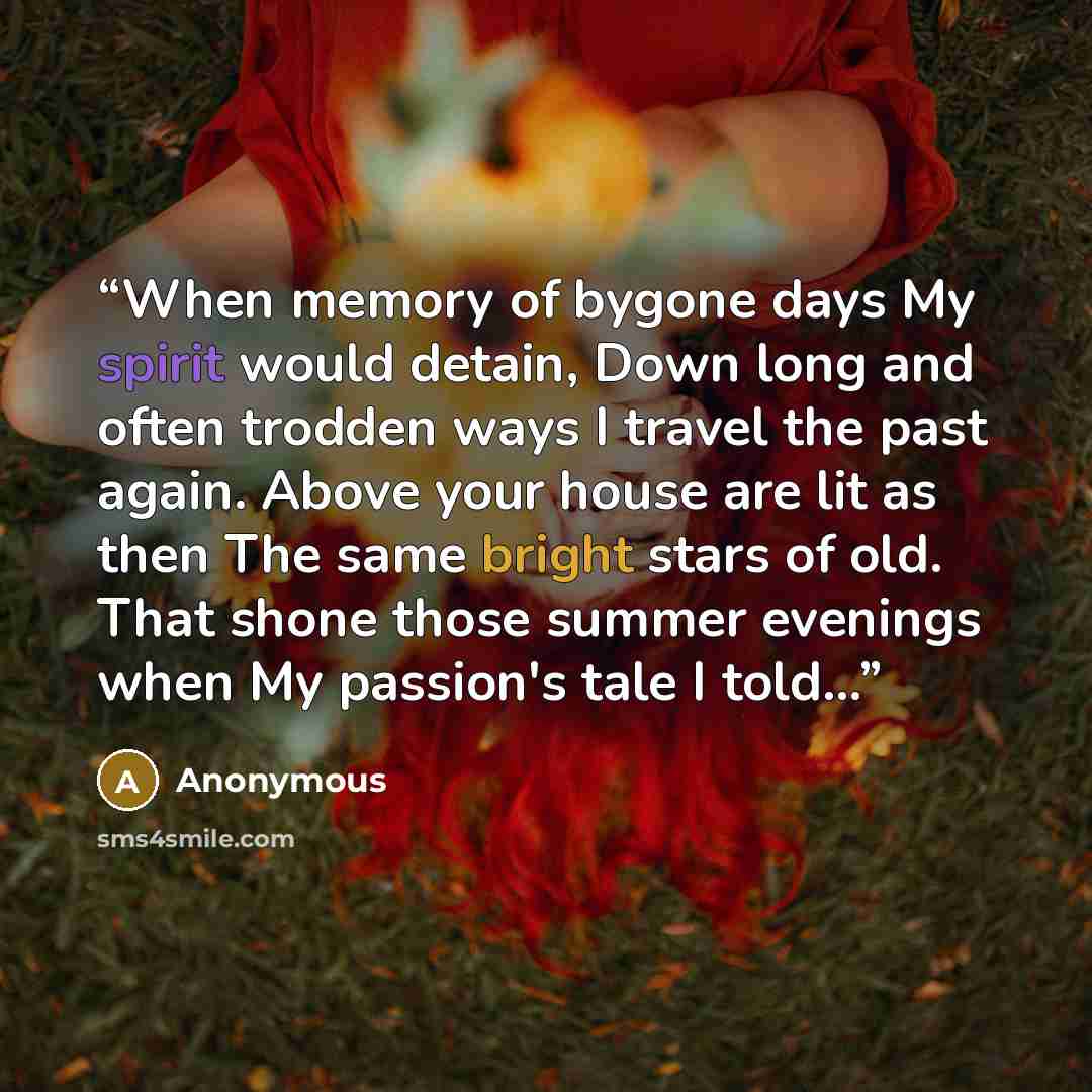 “When memory of bygone days My spirit would detain, Down long and often trodden ways I travel the past again. Above your house are lit as then The same bright stars of old. That shone those summer evenings when My passion's tale I told…” quote by Anonymous