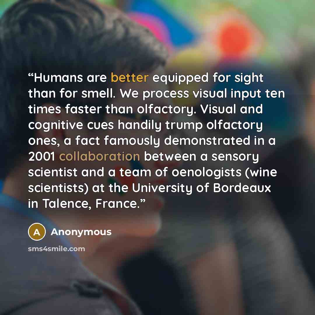 “Humans are better equipped for sight than for smell. We process visual input ten times faster than olfactory. Visual and cognitive cues handily trump olfactory ones, a fact famously demonstrated in a 2001 collaboration between a sensory scientist and a team of oenologists (wine scientists) at the…” quote by Anonymous