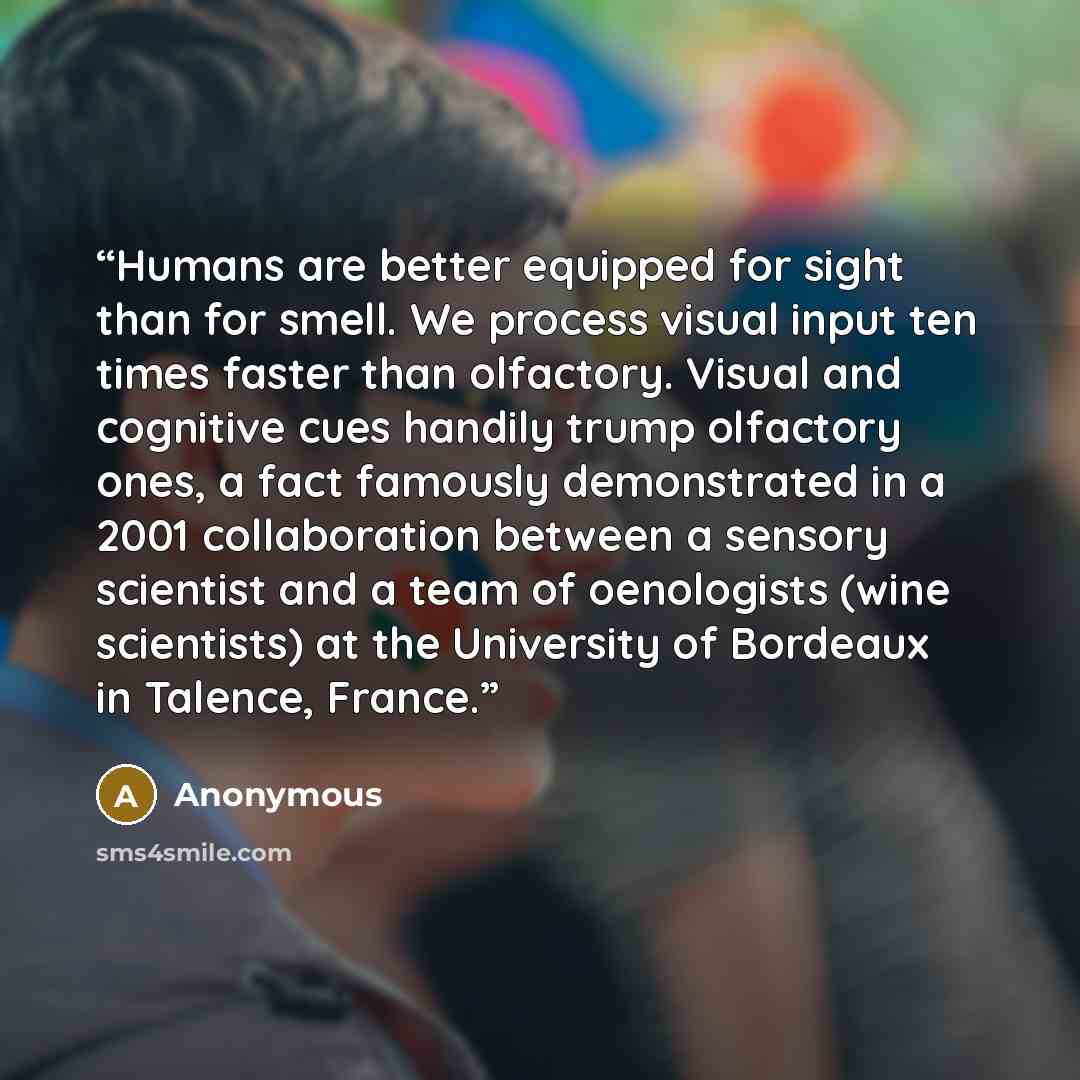 “Humans are better equipped for sight than for smell. We process visual input ten times faster than olfactory. Visual and cognitive cues handily trump olfactory ones, a fact famously demonstrated in a 2001 collaboration between a sensory scientist and a team of oenologists (wine scientists) at the…” quote by Anonymous