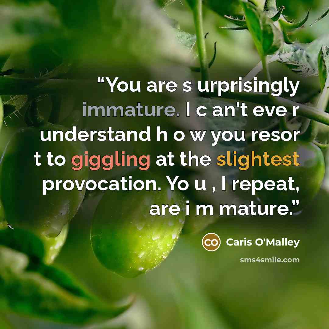 “You are s urprisingly immature. I c an't eve r understand h o w you resor t to giggling at the slightest provocation. Yo u , I repeat, are i m mature.” quote by Caris O'Malley
