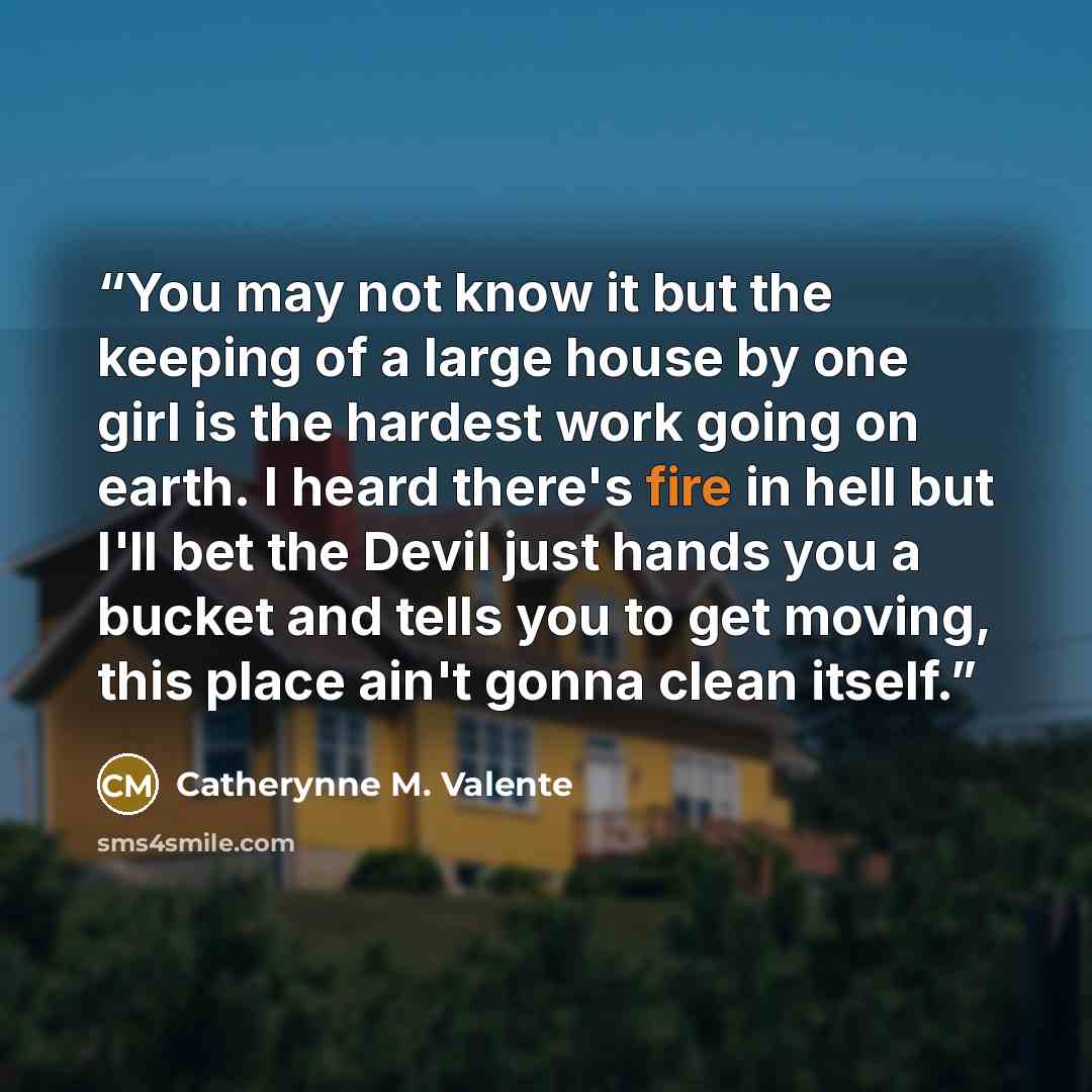 “You may not know it but the keeping of a large house by one girl is the hardest work going on earth. I heard there's fire in hell but I'll bet the Devil just hands you a bucket and tells you to get moving, this place ain't gonna clean itself.” quote by Catherynne M. Valente