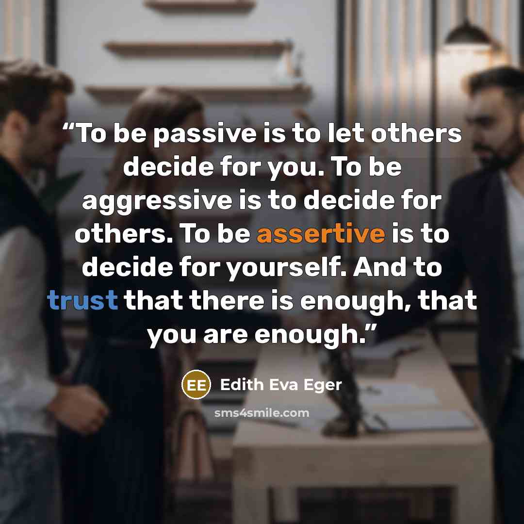 “To be passive is to let others decide for you. To be aggressive is to decide for others. To be assertive is to decide for yourself. And to trust that there is enough, that you are enough.” quote by Edith Eva Eger