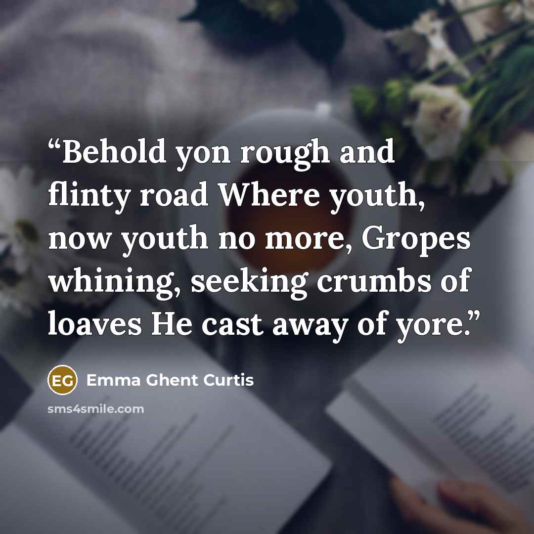 “Behold yon rough and flinty road Where youth, now youth no more, Gropes whining, seeking crumbs of loaves He cast away of yore.” quote by Emma Ghent Curtis