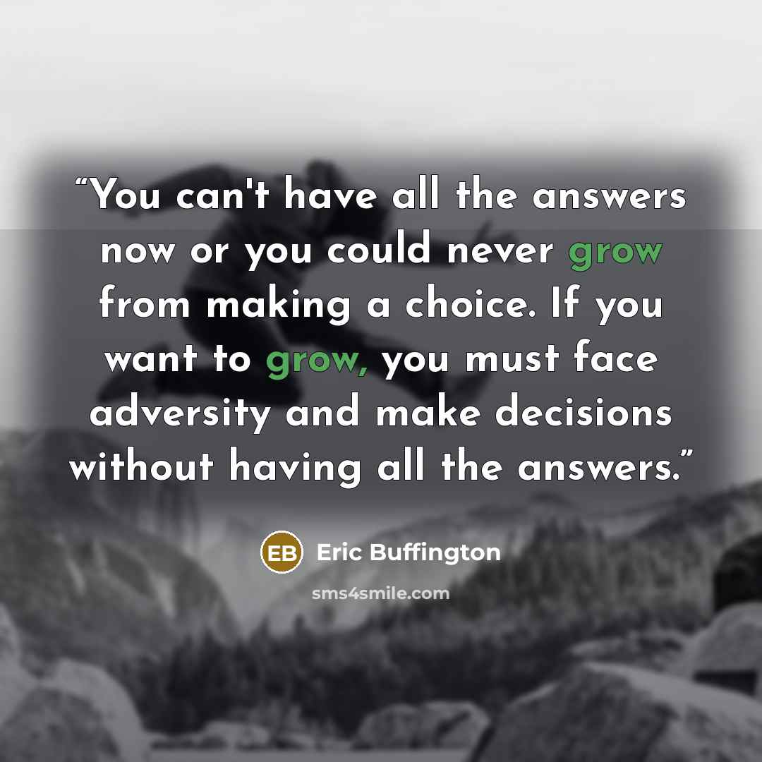 “You can't have all the answers now or you could never grow from making a choice. If you want to grow, you must face adversity and make decisions without having all the answers.” quote by Eric Buffington