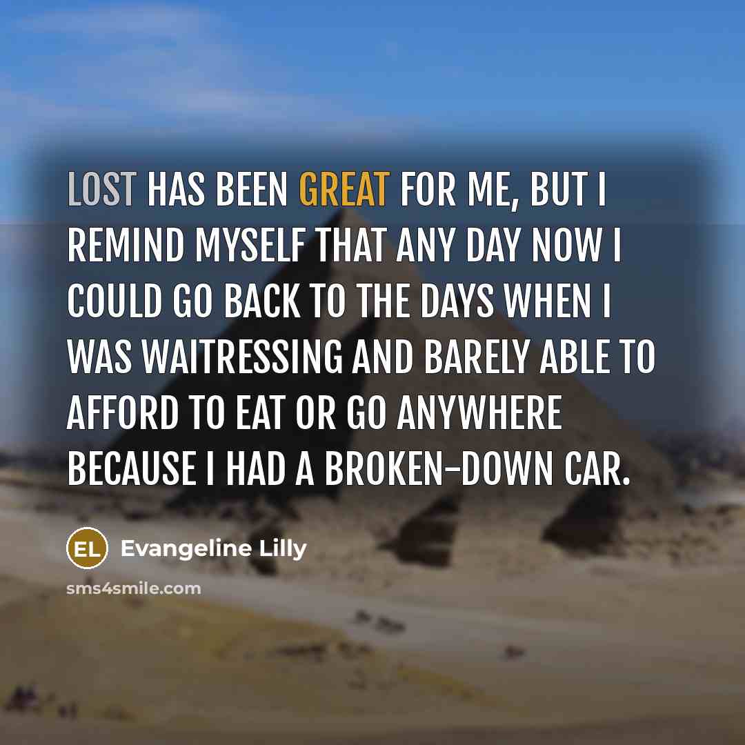 “LOST has been great for me, but I remind myself that any day now I could go back to the days when I was waitressing and barely able to afford to eat or go anywhere because I had a broken-down car.” quote by Evangeline Lilly