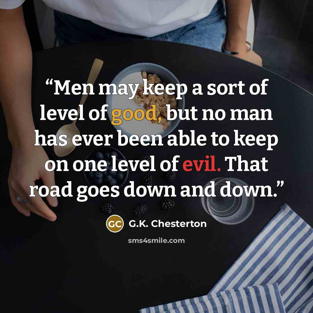 “Men may keep a sort of level of good, but no man has ever been able to keep on one level of evil. That road goes down and down.” quote by G.K. Chesterton