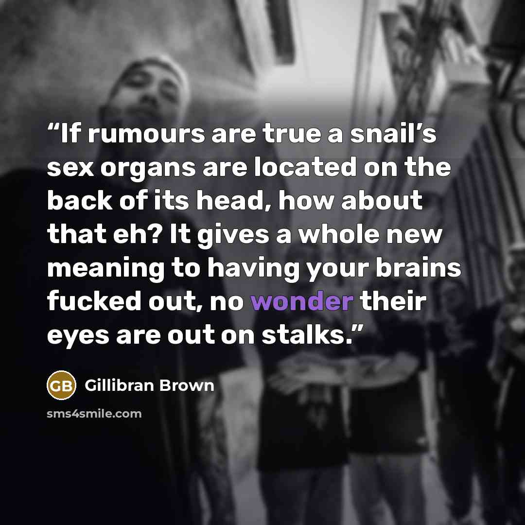 “If rumours are true a snail’s sex organs are located on the back of its head, how about that eh? It gives a whole new meaning to having your brains fucked out, no wonder their eyes are out on stalks.” quote by Gillibran Brown