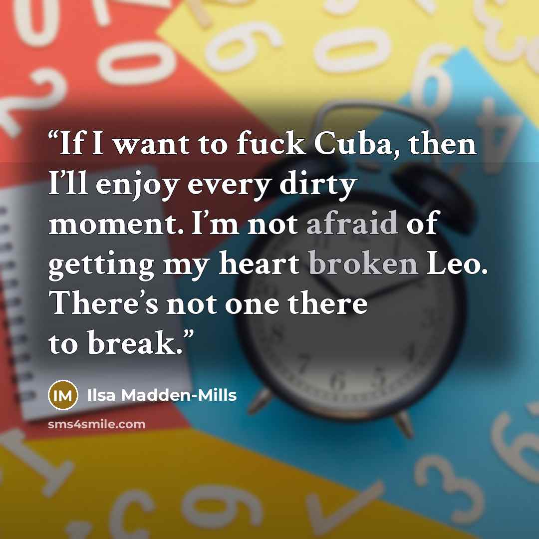 “If I want to fuck Cuba, then I’ll enjoy every dirty moment. I’m not afraid of getting my heart broken Leo. There’s not one there to break.” quote by Ilsa Madden-Mills