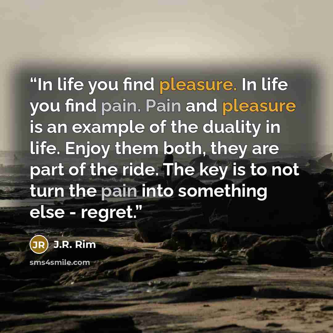 “In life you find pleasure. In life you find pain. Pain and pleasure is an example of the duality in life. Enjoy them both, they are part of the ride. The key is to not turn the pain into something else - regret.” quote by J.R. Rim