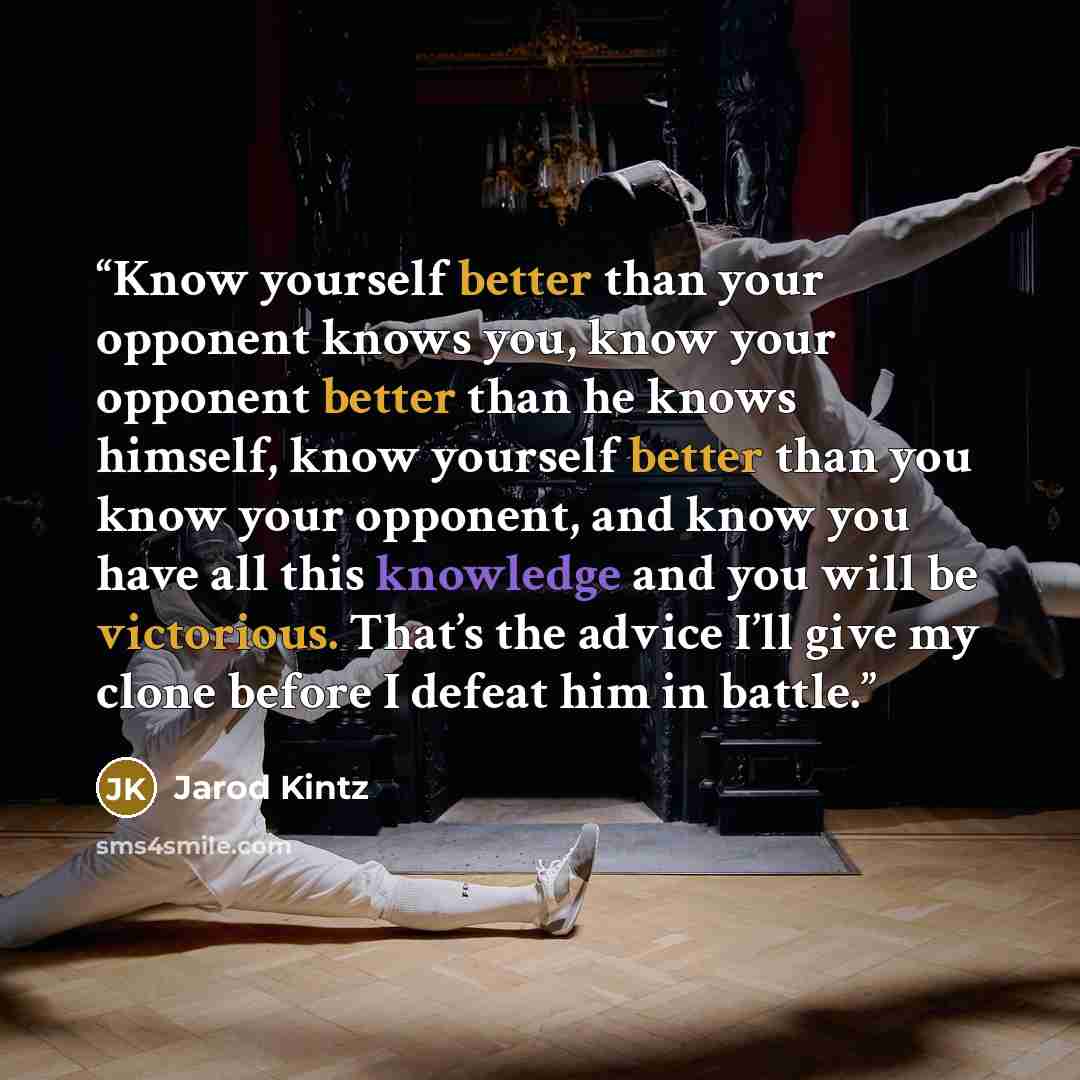 “Know yourself better than your opponent knows you, know your opponent better than he knows himself, know yourself better than you know your opponent, and know you have all this knowledge and you will be victorious. That’s the advice I’ll give my clone before I defeat him in battle.” quote by Jarod Kintz