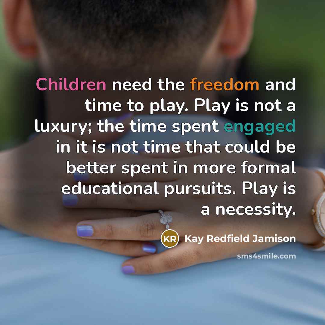 “Children need the freedom and time to play. Play is not a luxury; the time spent engaged in it is not time that could be better spent in more formal educational pursuits. Play is a necessity.” quote by Kay Redfield Jamison