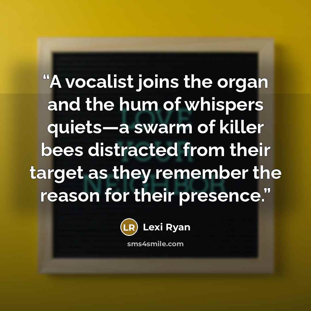 “A vocalist joins the organ and the hum of whispers quiets—a swarm of killer bees distracted from their target as they remember the reason for their presence.” quote by Lexi Ryan