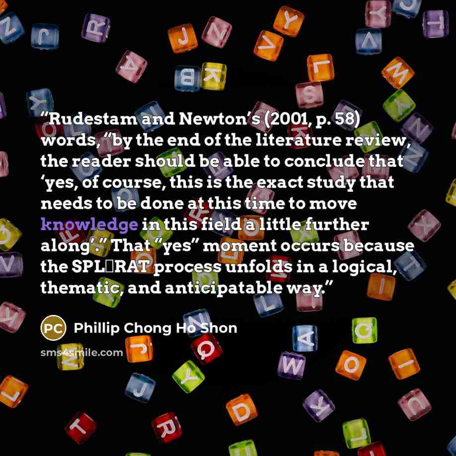 “Rudestam and Newton’s (2001, p. 58) words, “by the end of the literature review, the reader should be able to conclude that ‘yes, of course, this is the exact study that needs to be done at this time to move knowledge in this field a little further along’.” That “yes” moment occurs because the…” quote by Phillip Chong Ho Shon