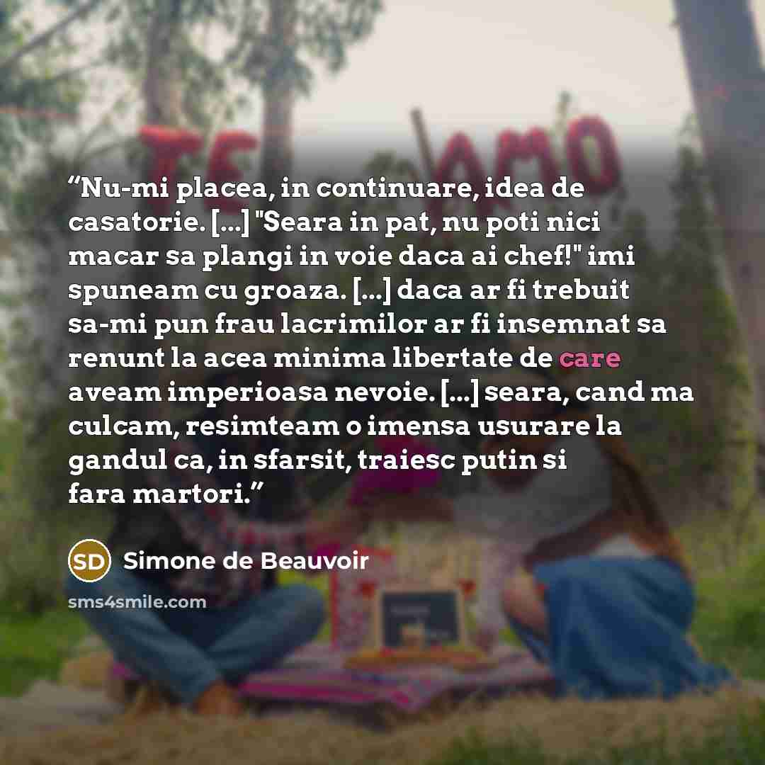 “Nu-mi placea, in continuare, idea de casatorie. [...] "Seara in pat, nu poti nici macar sa plangi in voie daca ai chef!" imi spuneam cu groaza. [...] daca ar fi trebuit sa-mi pun frau lacrimilor ar fi insemnat sa renunt la acea minima libertate de care aveam imperioasa nevoie. [...] seara, cand ma…” quote by Simone de Beauvoir