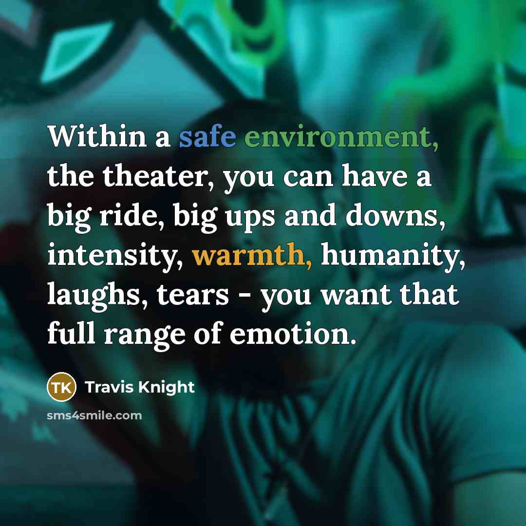 “Within a safe environment, the theater, you can have a big ride, big ups and downs, intensity, warmth, humanity, laughs, tears - you want that full range of emotion.” quote by Travis Knight