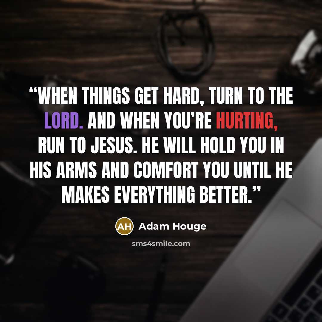 “When things get hard, turn to the Lord. And when you’re hurting, run to Jesus. He will hold you in His arms and comfort you until He makes everything better.” quote by Adam Houge