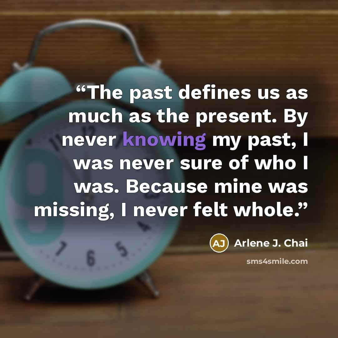 “The past defines us as much as the present. By never knowing my past, I was never sure of who I was. Because mine was missing, I never felt whole.” quote by Arlene J. Chai