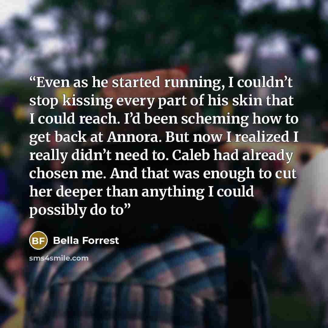 “Even as he started running, I couldn’t stop kissing every part of his skin that I could reach. I’d been scheming how to get back at Annora. But now I realized I really didn’t need to. Caleb had already chosen me. And that was enough to cut her deeper than anything I could possibly do to” quote by Bella Forrest