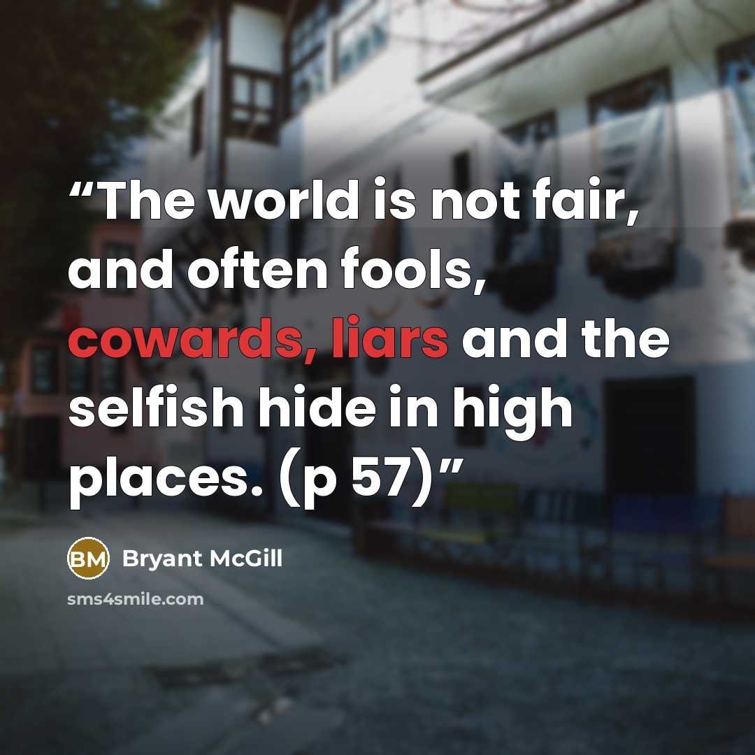“The world is not fair, and often fools, cowards, liars and the selfish hide in high places. (p 57)” quote by Bryant McGill