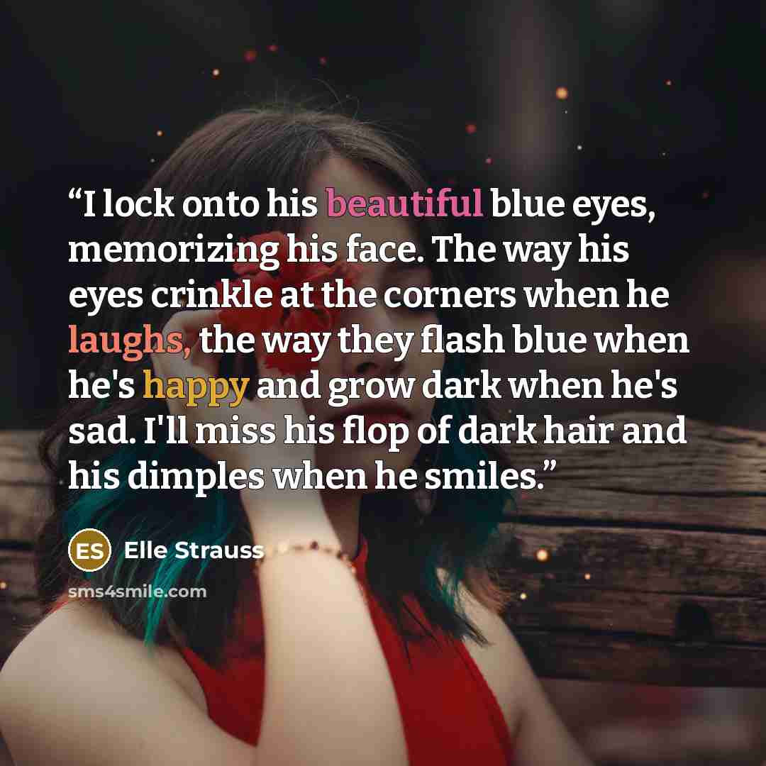 “I lock onto his beautiful blue eyes, memorizing his face. The way his eyes crinkle at the corners when he laughs, the way they flash blue when he's happy and grow dark when he's sad. I'll miss his flop of dark hair and his dimples when he smiles.” quote by Elle Strauss