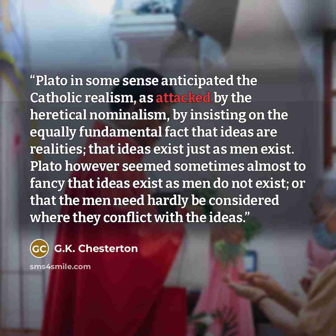 “Plato in some sense anticipated the Catholic realism, as attacked by the heretical nominalism, by insisting on the equally fundamental fact that ideas are realities; that ideas exist just as men exist. Plato however seemed sometimes almost to fancy that ideas exist as men do not exist; or that the…” quote by G.K. Chesterton