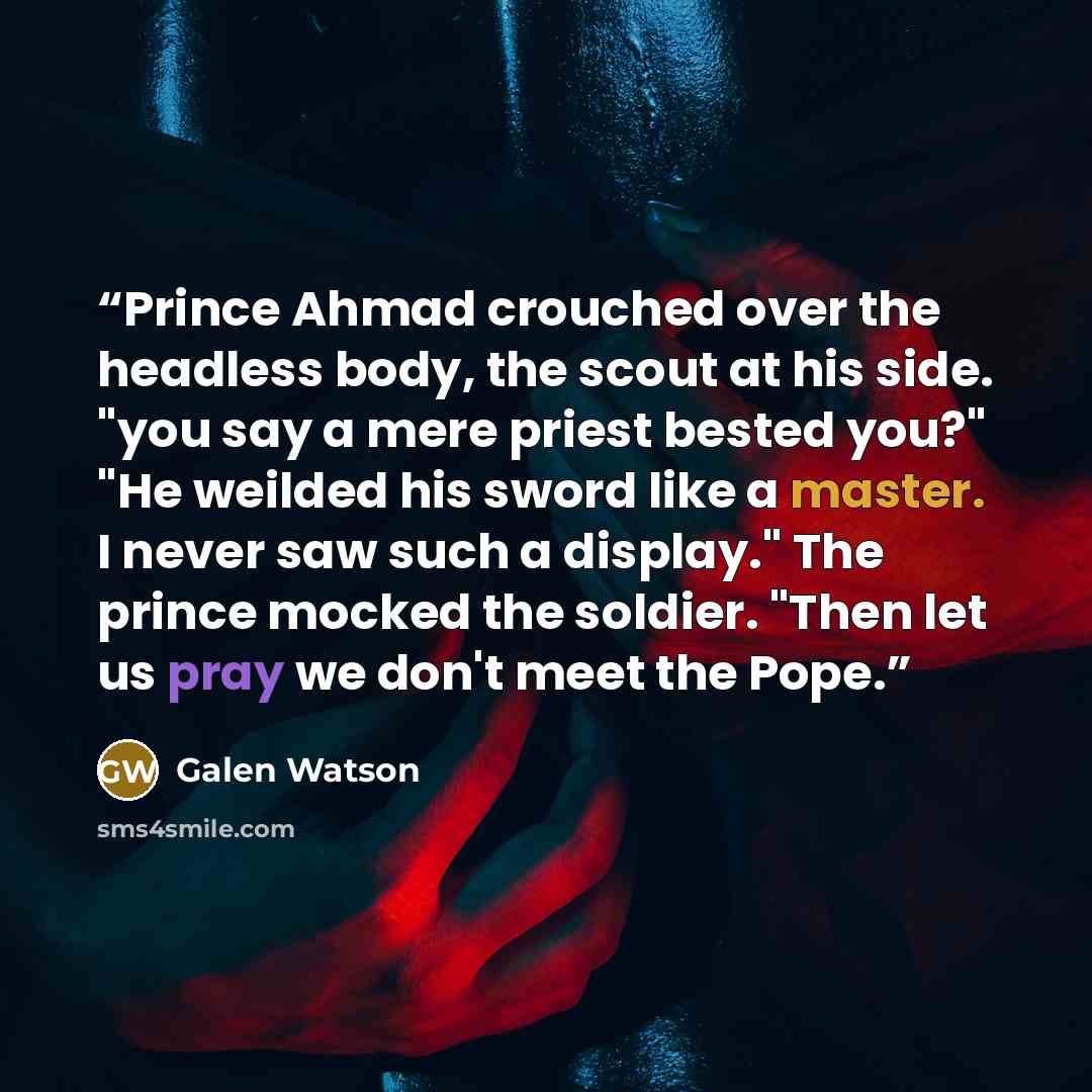 “Prince Ahmad crouched over the headless body, the scout at his side. "you say a mere priest bested you?" "He weilded his sword like a master. I never saw such a display." The prince mocked the soldier. "Then let us pray we don't meet the Pope.” quote by Galen Watson