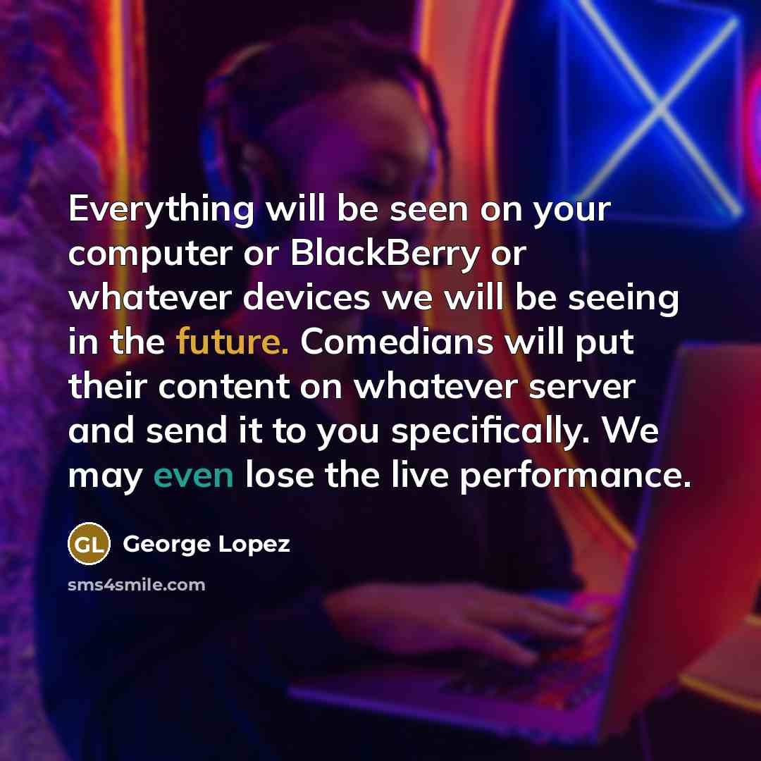 “Everything will be seen on your computer or BlackBerry or whatever devices we will be seeing in the future. Comedians will put their content on whatever server and send it to you specifically. We may even lose the live performance.” quote by George Lopez