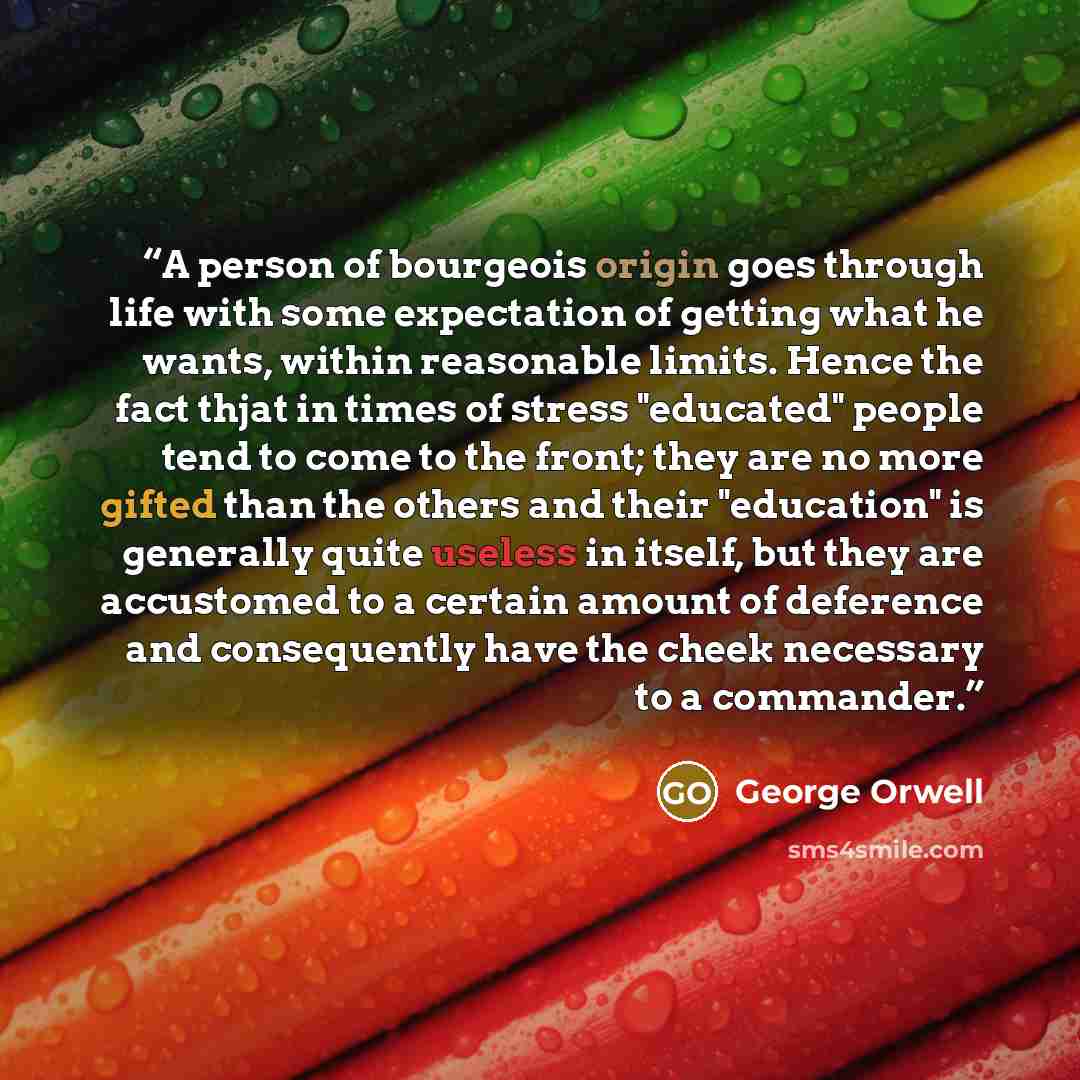 “A person of bourgeois origin goes through life with some expectation of getting what he wants, within reasonable limits. Hence the fact thjat in times of stress "educated" people tend to come to the front; they are no more gifted than the others and their "education" is generally quite useless in…” quote by George Orwell