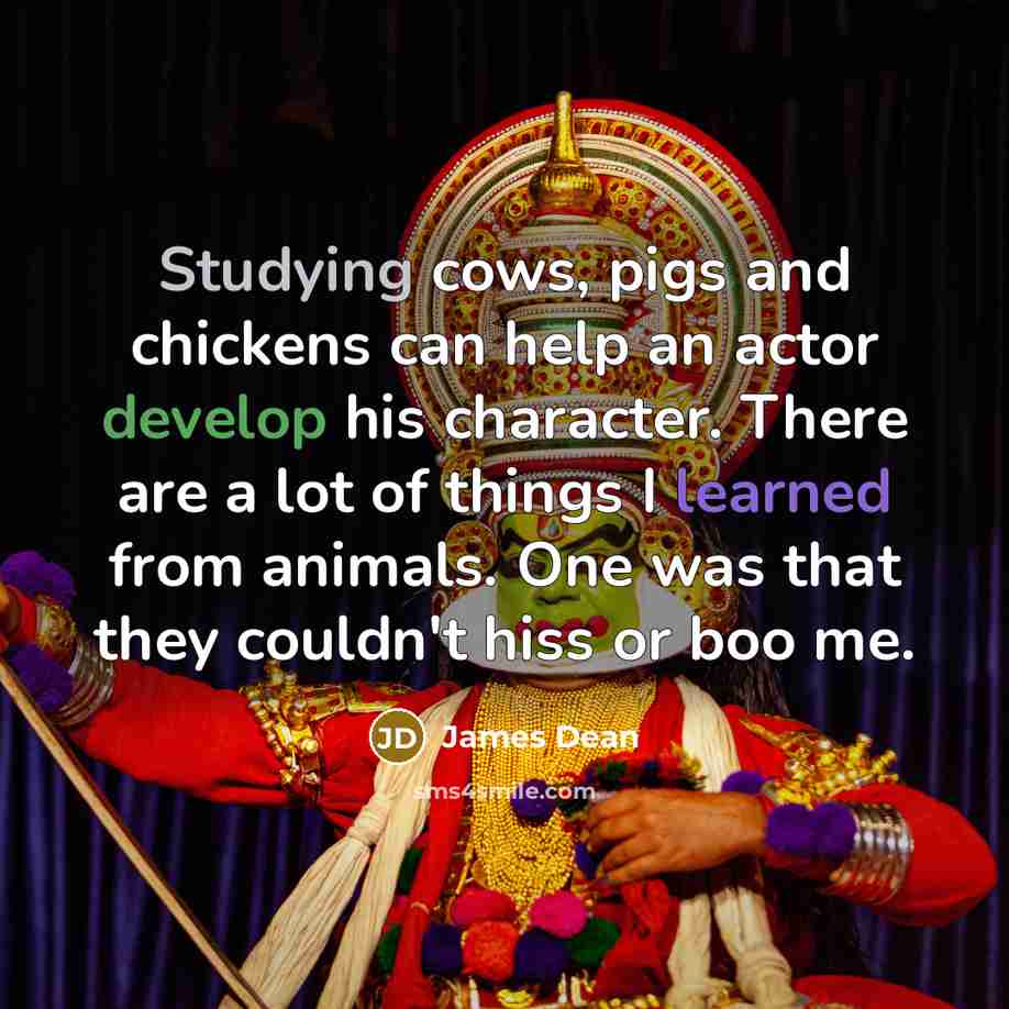 “Studying cows, pigs and chickens can help an actor develop his character. There are a lot of things I learned from animals. One was that they couldn't hiss or boo me.” quote by James Dean