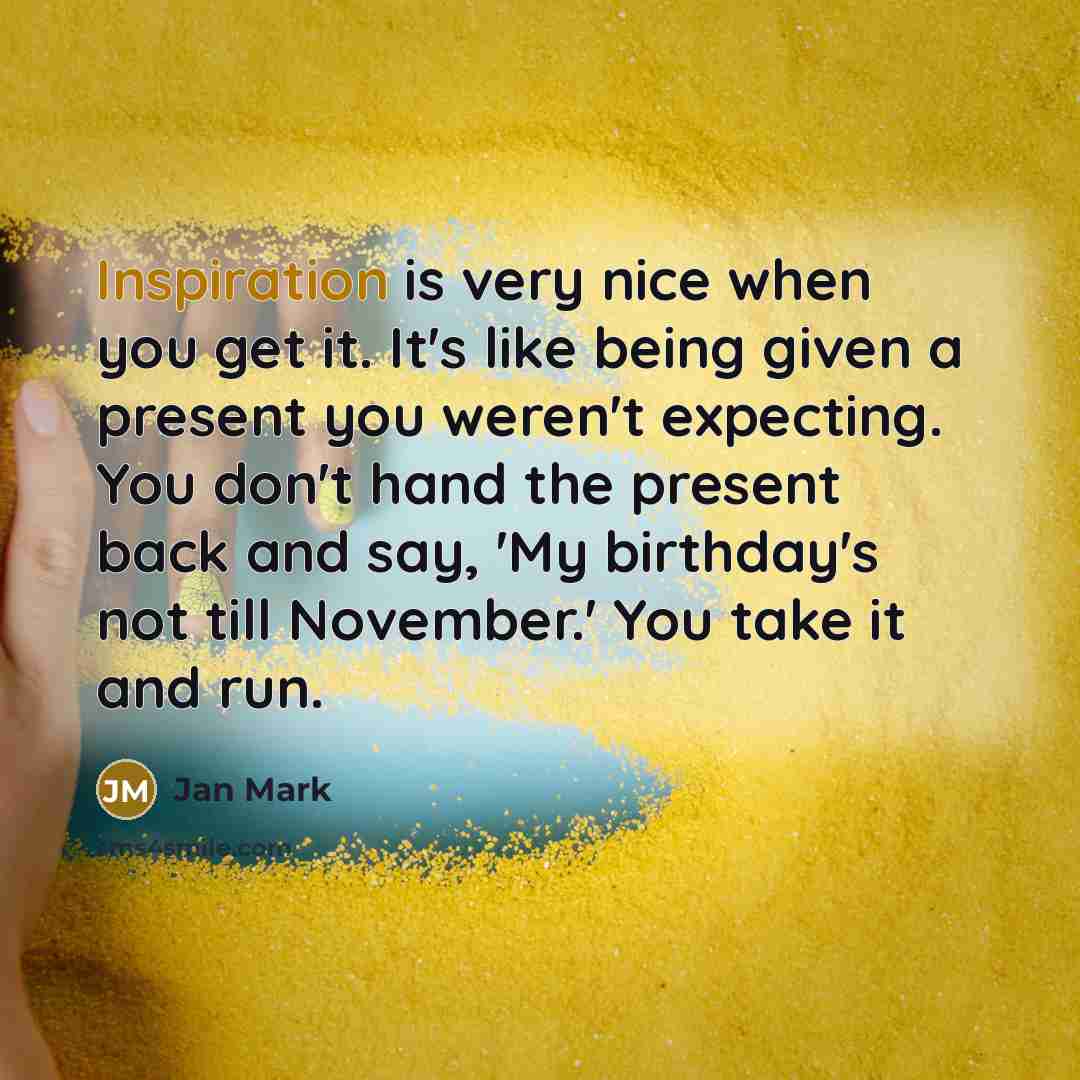 “Inspiration is very nice when you get it. It's like being given a present you weren't expecting. You don't hand the present back and say, 'My birthday's not till November.' You take it and run.” quote by Jan Mark