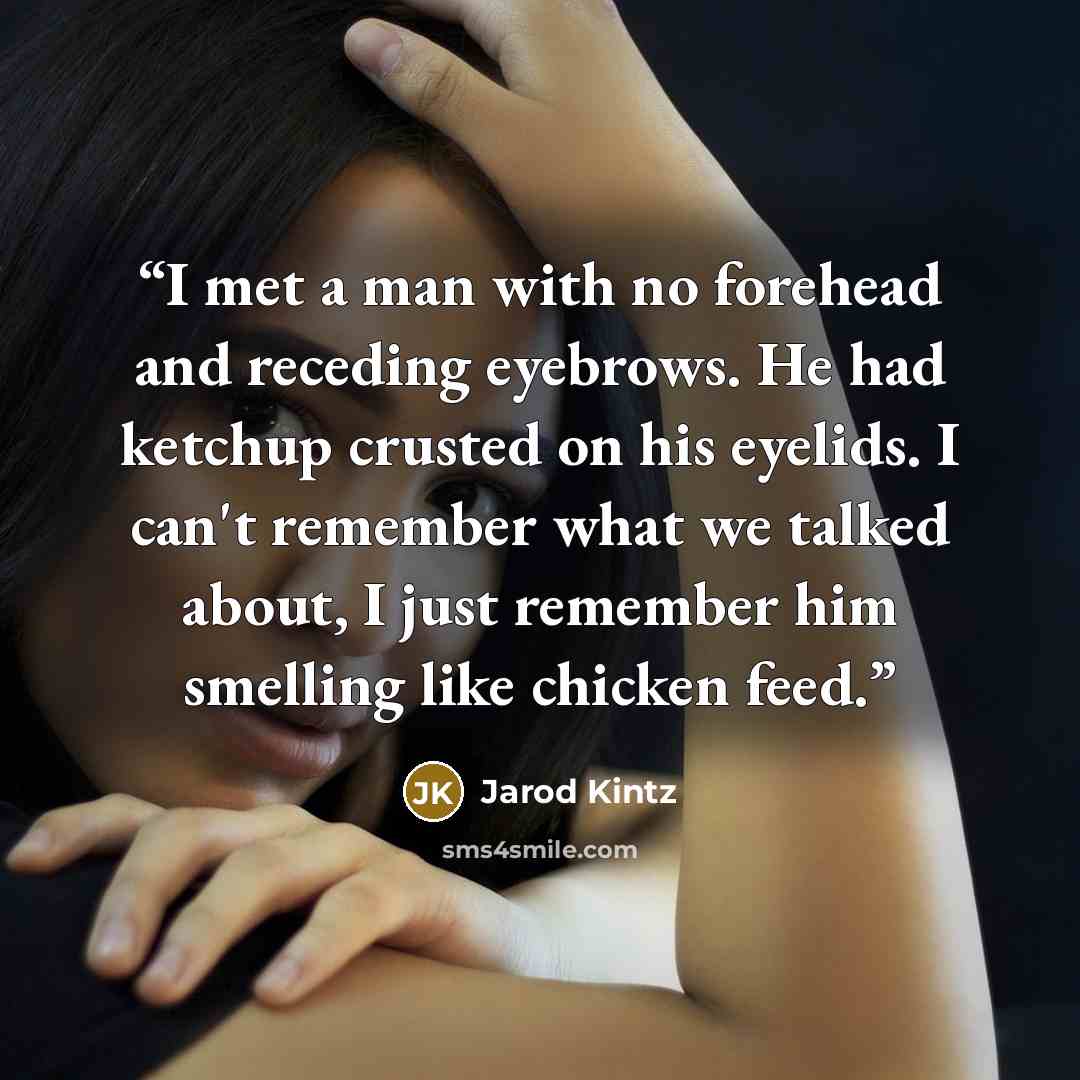 “I met a man with no forehead and receding eyebrows. He had ketchup crusted on his eyelids. I can't remember what we talked about, I just remember him smelling like chicken feed.” quote by Jarod Kintz