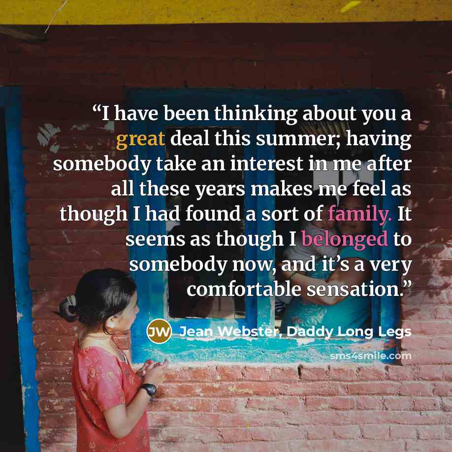 “I have been thinking about you a great deal this summer; having somebody take an interest in me after all these years makes me feel as though I had found a sort of family. It seems as though I belonged to somebody now, and it’s a very comfortable sensation.” quote by Jean Webster, Daddy Long Legs