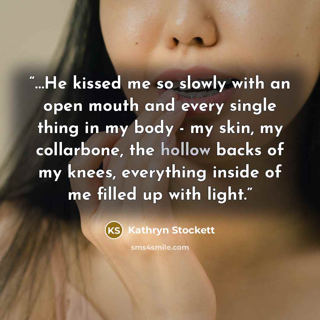 “…He kissed me so slowly with an open mouth and every single thing in my body - my skin, my collarbone, the hollow backs of my knees, everything inside of me filled up with light.” quote by Kathryn Stockett
