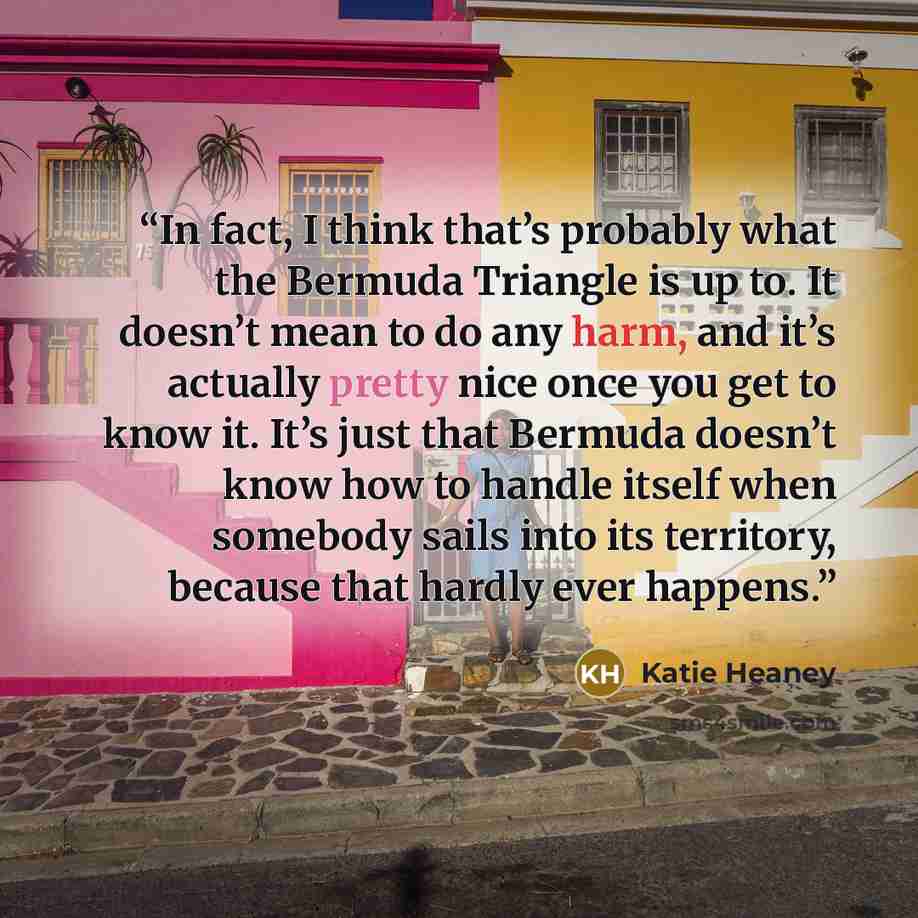 “In fact, I think that’s probably what the Bermuda Triangle is up to. It doesn’t mean to do any harm, and it’s actually pretty nice once you get to know it. It’s just that Bermuda doesn’t know how to handle itself when somebody sails into its territory, because that hardly ever happens.” quote by Katie Heaney