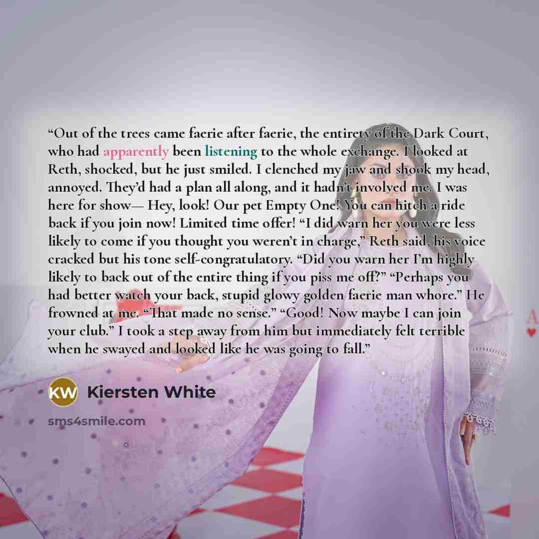 “Out of the trees came faerie after faerie, the entirety of the Dark Court, who had apparently been listening to the whole exchange. I looked at Reth, shocked, but he just smiled. I clenched my jaw and shook my head, annoyed. They’d had a plan all along, and it hadn’t involved me. I was here for…” quote by Kiersten White